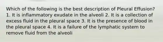 Which of the following is the best description of Pleural Effusion? 1. It is inflammatory exudate in the alveoli 2. It is a collection of excess fluid in the pleural space 3. It is the presence of blood in the pleural space 4. It is a failure of the lymphatic system to remove fluid from the alveoli