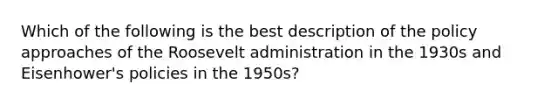 Which of the following is the best description of the policy approaches of the Roosevelt administration in the 1930s and Eisenhower's policies in the 1950s?