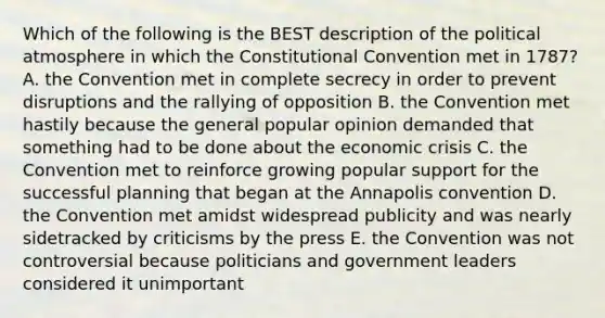 Which of the following is the BEST description of the political atmosphere in which the Constitutional Convention met in 1787? A. the Convention met in complete secrecy in order to prevent disruptions and the rallying of opposition B. the Convention met hastily because the general popular opinion demanded that something had to be done about the economic crisis C. the Convention met to reinforce growing popular support for the successful planning that began at the Annapolis convention D. the Convention met amidst widespread publicity and was nearly sidetracked by criticisms by the press E. the Convention was not controversial because politicians and government leaders considered it unimportant