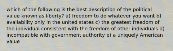 which of the following is the best description of the political value known as liberty? a) freedom to do whatever you want b) availability only in the united states c) the greatest freedom of the individual consistent with the freedom of other individuals d) incompatible with government authority e) a uniquely American value