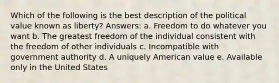 Which of the following is the best description of the political value known as liberty? Answers: a. Freedom to do whatever you want b. The greatest freedom of the individual consistent with the freedom of other individuals c. Incompatible with government authority d. A uniquely American value e. Available only in the United States