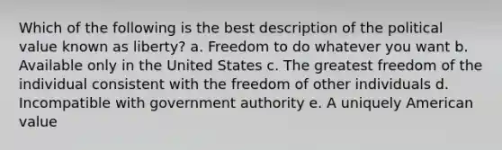 Which of the following is the best description of the political value known as liberty? a. Freedom to do whatever you want b. Available only in the United States c. The greatest freedom of the individual consistent with the freedom of other individuals d. Incompatible with government authority e. A uniquely American value