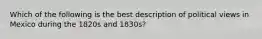 Which of the following is the best description of political views in Mexico during the 1820s and 1830s?