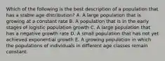 Which of the following is the best description of a population that has a stable age distribution? A. A large population that is growing at a constant rate B. A population that is in the early stages of logistic population growth C. A large population that has a negative growth rate D. A small population that has not yet achieved exponential growth E. A growing population in which the populations of individuals in different age classes remain constant.