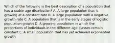 Which of the following is the best description of a population that has a stable age distribution? A. A large population that is growing at a constant rate B. A large population with a negative growth rate C. A population that is in the early stages of logistic population growth D. A growing population in which the proportions of individuals in the different age classes remain constant E. A small population that has yet achieved exponential growth