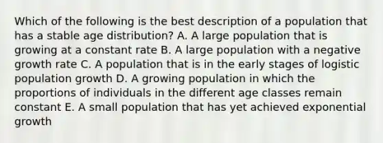 Which of the following is the best description of a population that has a stable age distribution? A. A large population that is growing at a constant rate B. A large population with a negative growth rate C. A population that is in the early stages of logistic population growth D. A growing population in which the proportions of individuals in the different age classes remain constant E. A small population that has yet achieved <a href='https://www.questionai.com/knowledge/kotMRuKib4-exponential-growth' class='anchor-knowledge'>exponential growth</a>