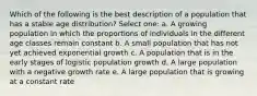 Which of the following is the best description of a population that has a stable age distribution? Select one: a. A growing population in which the proportions of individuals in the different age classes remain constant b. A small population that has not yet achieved exponential growth c. A population that is in the early stages of logistic population growth d. A large population with a negative growth rate e. A large population that is growing at a constant rate