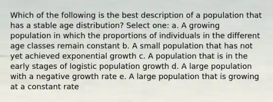 Which of the following is the best description of a population that has a stable age distribution? Select one: a. A growing population in which the proportions of individuals in the different age classes remain constant b. A small population that has not yet achieved exponential growth c. A population that is in the early stages of logistic population growth d. A large population with a negative growth rate e. A large population that is growing at a constant rate