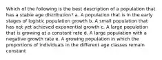 Which of the following is the best description of a population that has a stable age distribution? a. A population that is in the early stages of logistic population growth b. A small population that has not yet achieved exponential growth c. A large population that is growing at a constant rate d. A large population with a negative growth rate e. A growing population in which the proportions of individuals in the different age classes remain constant