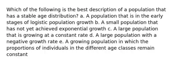 Which of the following is the best description of a population that has a stable age distribution? a. A population that is in the early stages of logistic population growth b. A small population that has not yet achieved <a href='https://www.questionai.com/knowledge/kotMRuKib4-exponential-growth' class='anchor-knowledge'>exponential growth</a> c. A large population that is growing at a constant rate d. A large population with a negative growth rate e. A growing population in which the proportions of individuals in the different age classes remain constant