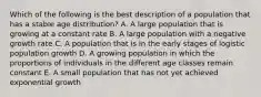 Which of the following is the best description of a population that has a stable age distribution? A. A large population that is growing at a constant rate B. A large population with a negative growth rate C. A population that is in the early stages of logistic population growth D. A growing population in which the proportions of individuals in the different age classes remain constant E. A small population that has not yet achieved exponential growth