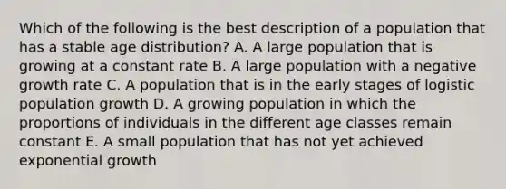 Which of the following is the best description of a population that has a stable age distribution? A. A large population that is growing at a constant rate B. A large population with a negative growth rate C. A population that is in the early stages of logistic population growth D. A growing population in which the proportions of individuals in the different age classes remain constant E. A small population that has not yet achieved exponential growth