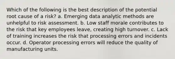 Which of the following is the best description of the potential root cause of a risk? a. Emerging data analytic methods are unhelpful to risk assessment. b. Low staff morale contributes to the risk that key employees leave, creating high turnover. c. Lack of training increases the risk that processing errors and incidents occur. d. Operator processing errors will reduce the quality of manufacturing units.