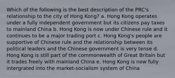 Which of the following is the best description of the PRC's relationship to the city of Hong Kong? a. Hong Kong operates under a fully independent government but its citizens pay taxes to mainland China b. Hong Kong is now under Chinese rule and it continues to be a major trading port c. Hong Kong's people are supportive of Chinese rule and the relationship between its political leaders and the Chinese government is very tense d. Hong Kong is still part of the commonwealth of Great Britain but it trades freely with mainland China e. Hong Kong is now fully intergrated into the market-socialism system of China