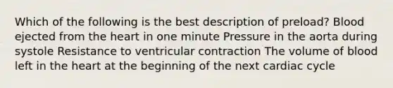 Which of the following is the best description of preload? Blood ejected from the heart in one minute Pressure in the aorta during systole Resistance to ventricular contraction The volume of blood left in the heart at the beginning of the next cardiac cycle