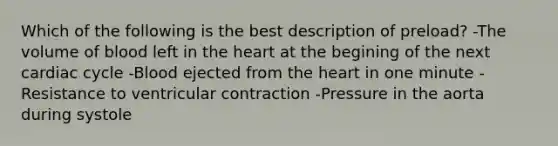 Which of the following is the best description of preload? -The volume of blood left in the heart at the begining of the next cardiac cycle -Blood ejected from the heart in one minute -Resistance to ventricular contraction -Pressure in the aorta during systole