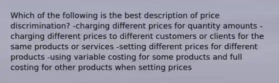 Which of the following is the best description of price discrimination? -charging different prices for quantity amounts -charging different prices to different customers or clients for the same products or services -setting different prices for different products -using variable costing for some products and full costing for other products when setting prices