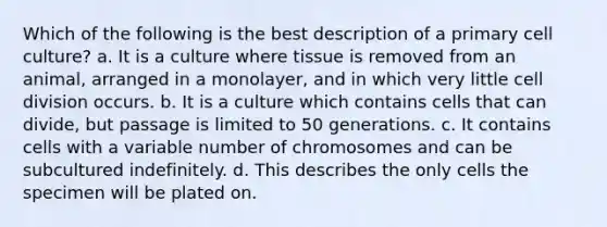 Which of the following is the best description of a primary cell culture? a. It is a culture where tissue is removed from an animal, arranged in a monolayer, and in which very little <a href='https://www.questionai.com/knowledge/kjHVAH8Me4-cell-division' class='anchor-knowledge'>cell division</a> occurs. b. It is a culture which contains cells that can divide, but passage is limited to 50 generations. c. It contains cells with a variable number of chromosomes and can be subcultured indefinitely. d. This describes the only cells the specimen will be plated on.