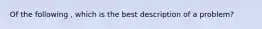 Of the following , which is the best description of a problem?