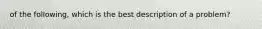 of the following, which is the best description of a problem?