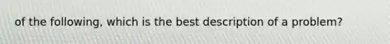 of the following, which is the best description of a problem?