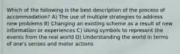 Which of the following is the best description of the process of accommodation? A) The use of multiple strategies to address new problems B) Changing an existing scheme as a result of new information or experiences C) Using symbols to represent the events from the real world D) Understanding the world in terms of one's senses and motor actions