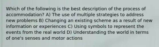 Which of the following is the best description of the process of accommodation? A) The use of multiple strategies to address new problems B) Changing an existing scheme as a result of new information or experiences C) Using symbols to represent the events from the real world D) Understanding the world in terms of one's senses and motor actions