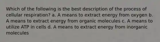 Which of the following is the best description of the process of cellular respiration? a. A means to extract energy from oxygen b. A means to extract energy from organic molecules c. A means to utilize ATP in cells d. A means to extract energy from inorganic molecules