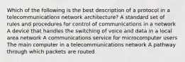 Which of the following is the best description of a protocol in a telecommunications network architecture? A standard set of rules and procedures for control of communications in a network A device that handles the switching of voice and data in a local area network A communications service for microcomputer users The main computer in a telecommunications network A pathway through which packets are routed