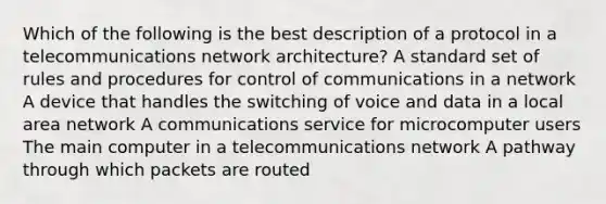 Which of the following is the best description of a protocol in a telecommunications network architecture? A standard set of rules and procedures for control of communications in a network A device that handles the switching of voice and data in a local area network A communications service for microcomputer users The main computer in a telecommunications network A pathway through which packets are routed