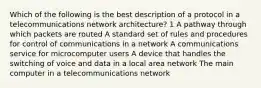 Which of the following is the best description of a protocol in a telecommunications network architecture? 1 A pathway through which packets are routed A standard set of rules and procedures for control of communications in a network A communications service for microcomputer users A device that handles the switching of voice and data in a local area network The main computer in a telecommunications network