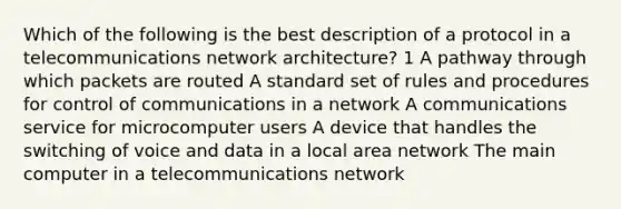 Which of the following is the best description of a protocol in a telecommunications network architecture? 1 A pathway through which packets are routed A standard set of rules and procedures for control of communications in a network A communications service for microcomputer users A device that handles the switching of voice and data in a local area network The main computer in a telecommunications network