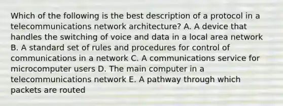 Which of the following is the best description of a protocol in a telecommunications network architecture? A. A device that handles the switching of voice and data in a local area network B. A standard set of rules and procedures for control of communications in a network C. A communications service for microcomputer users D. The main computer in a telecommunications network E. A pathway through which packets are routed