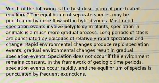 Which of the following is the best description of punctuated equilibria? The equilibrium of separate species may be punctuated by gene flow within hybrid zones. Most rapid speciation events involve polyploidy in plants; speciation in animals is a much more gradual process. Long periods of stasis are punctuated by episodes of relatively rapid speciation and change. Rapid environmental changes produce rapid speciation events; gradual environmental changes result in gradual speciation events. Speciation does not occur if the environment remains constant. In the framework of <a href='https://www.questionai.com/knowledge/k8JpI6wldh-geologic-time' class='anchor-knowledge'>geologic time</a> periods, speciation events occur rapidly, and the equilibrium of species is punctuated by frequent extinctions.