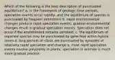 Which of the following is the best description of punctuated equilibrium? a. in the framework of geologic time periods, speciation events occur rapidly, and the equilibrium of species is punctuated by frequent extinctions b. rapid environmental changes produce rapid speciation events; gradual environmental changes result in gradual speciation events. Speciation does not occur if the environment remains constant. c. the equilibrium of separate species may be punctuated by gene flow within hybrid zones d. long periods of stasis are punctuated by episodes of relatively rapid speciation and change e. most rapid speciation events involve polyploidy in plants; speciation in animals is much more gradual process