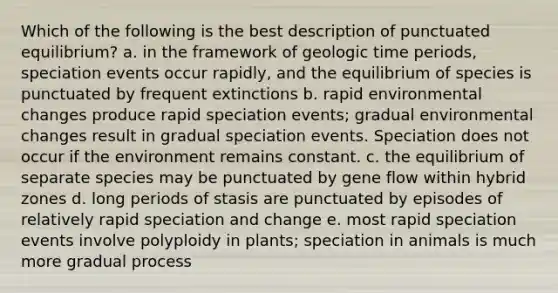 Which of the following is the best description of punctuated equilibrium? a. in the framework of geologic time periods, speciation events occur rapidly, and the equilibrium of species is punctuated by frequent extinctions b. rapid environmental changes produce rapid speciation events; gradual environmental changes result in gradual speciation events. Speciation does not occur if the environment remains constant. c. the equilibrium of separate species may be punctuated by gene flow within hybrid zones d. long periods of stasis are punctuated by episodes of relatively rapid speciation and change e. most rapid speciation events involve polyploidy in plants; speciation in animals is much more gradual process