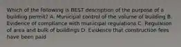 Which of the following is BEST description of the purpose of a building permit? A. Municipal control of the volume of building B. Evidence of compliance with municipal regulations C. Regulation of area and bulk of buildings D. Evidence that construction fees have been paid