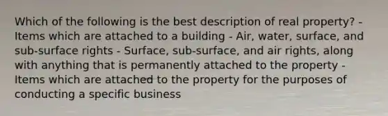 Which of the following is the best description of real property? - Items which are attached to a building - Air, water, surface, and sub-surface rights - Surface, sub-surface, and air rights, along with anything that is permanently attached to the property - Items which are attached to the property for the purposes of conducting a specific business