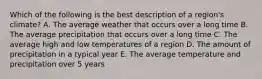 Which of the following is the best description of a region's climate? A. The average weather that occurs over a long time B. The average precipitation that occurs over a long time C. The average high and low temperatures of a region D. The amount of precipitation in a typical year E. The average temperature and precipitation over 5 years