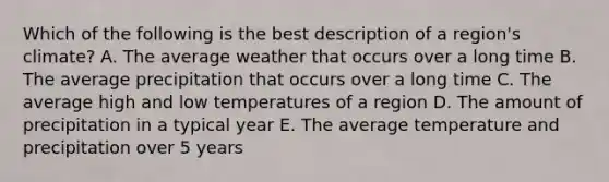 Which of the following is the best description of a region's climate? A. The average weather that occurs over a long time B. The average precipitation that occurs over a long time C. The average high and low temperatures of a region D. The amount of precipitation in a typical year E. The average temperature and precipitation over 5 years