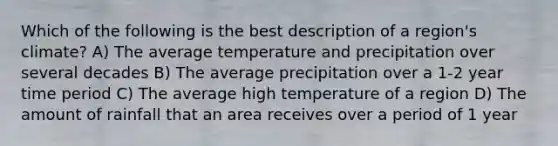 Which of the following is the best description of a region's climate? A) The average temperature and precipitation over several decades B) The average precipitation over a 1-2 year time period C) The average high temperature of a region D) The amount of rainfall that an area receives over a period of 1 year