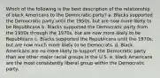 Which of the following is the best description of the relationship of black Americans to the Democratic party? a. Blacks supported the Democratic party until the 1950s, but are now more likely to be Republicans b. Blacks supported the Democratic party from the 1950s through the 1970s, but are now more likely to be Republicans c. Blacks supported the Republicans until the 1970s, but are now much more likely to be Democrats. d. Black Americans are no more likely to support the Democratic party than are other major racial groups in the U.S. e. black Americans are the most consistently liberal group within the Democratic party.