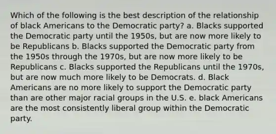 Which of the following is the best description of the relationship of black Americans to the Democratic party? a. Blacks supported the Democratic party until the 1950s, but are now more likely to be Republicans b. Blacks supported the Democratic party from the 1950s through the 1970s, but are now more likely to be Republicans c. Blacks supported the Republicans until the 1970s, but are now much more likely to be Democrats. d. Black Americans are no more likely to support the Democratic party than are other major racial groups in the U.S. e. black Americans are the most consistently liberal group within the Democratic party.