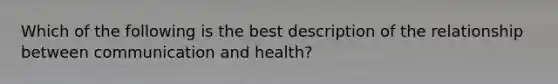 Which of the following is the best description of the relationship between communication and health?