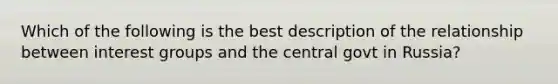 Which of the following is the best description of the relationship between interest groups and the central govt in Russia?