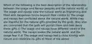 Which of the following is the best description of the relationship between the osage and Navajo peoples and the natural world: a) The osage and navajo view the natural world as frightening and filled with dangerous forces beyond their control b) The osage and navajo feel conflicted about the natural world. While they are thankful for the natural gifts provided by the gods, they also are concerned that the gods will punish them and take away these gifts c) The osage and navajo have different views of the natural world. The navajo revere the natural world, and the osage fear it d) The osage and navajo feel a close kinship with nature and celebrate its gifts e) None of the above