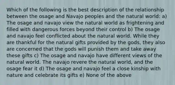 Which of the following is the best description of the relationship between the osage and Navajo peoples and the natural world: a) The osage and navajo view the natural world as frightening and filled with dangerous forces beyond their control b) The osage and navajo feel conflicted about the natural world. While they are thankful for the natural gifts provided by the gods, they also are concerned that the gods will punish them and take away these gifts c) The osage and navajo have different views of the natural world. The navajo revere the natural world, and the osage fear it d) The osage and navajo feel a close kinship with nature and celebrate its gifts e) None of the above