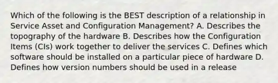 Which of the following is the BEST description of a relationship in Service Asset and Configuration Management? A. Describes the topography of the hardware B. Describes how the Configuration Items (CIs) work together to deliver the services C. Defines which software should be installed on a particular piece of hardware D. Defines how version numbers should be used in a release