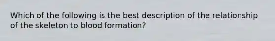 Which of the following is the best description of the relationship of the skeleton to blood formation?