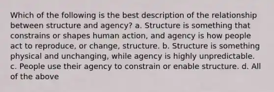 Which of the following is the best description of the relationship between structure and agency? a. Structure is something that constrains or shapes human action, and agency is how people act to reproduce, or change, structure. b. Structure is something physical and unchanging, while agency is highly unpredictable. c. People use their agency to constrain or enable structure. d. All of the above